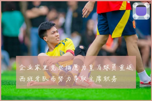 企业家里克尔梅愿为皇马球员重返西班牙队而努力争取主席职务