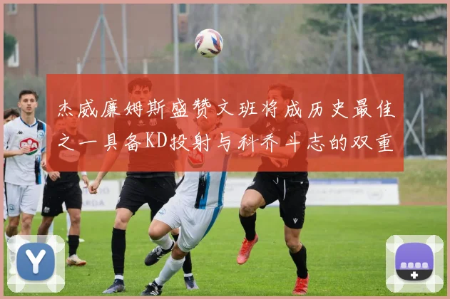 杰威廉姆斯盛赞文班将成历史最佳之一具备KD投射与科乔斗志的双重优势