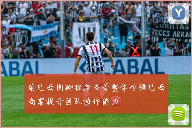 前巴西国脚称摩洛哥整体性强巴西尚需提升团队协作能力