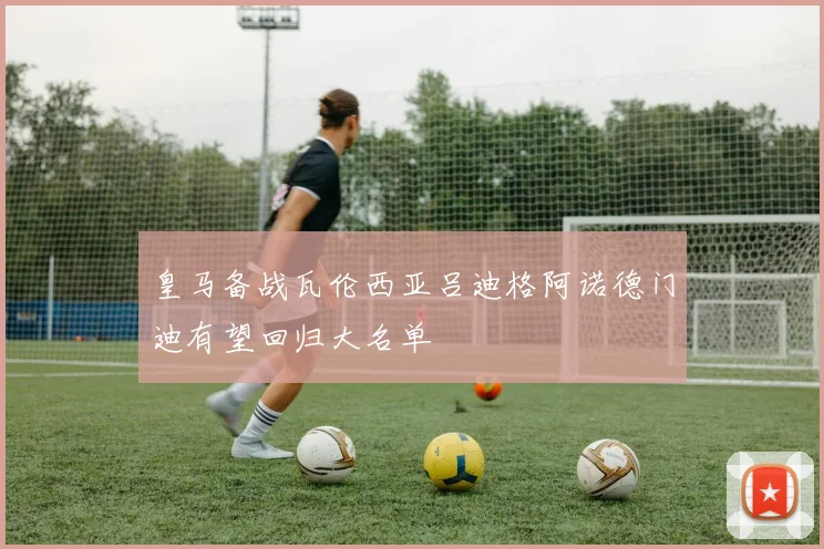 皇马备战瓦伦西亚吕迪格阿诺德门迪有望回归大名单