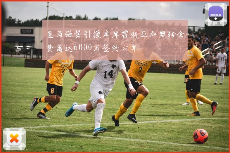 皇马强势引援库库雷利亚加盟转会费高达6000万签约六年
