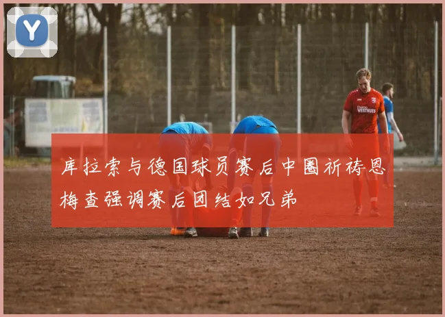 库拉索与德国球员赛后中圈祈祷恩梅查强调赛后团结如兄弟