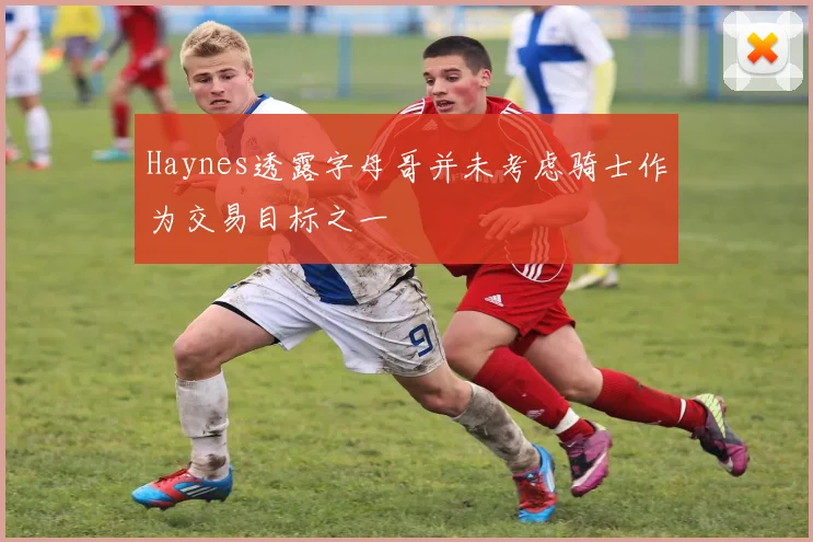 Haynes透露字母哥并未考虑骑士作为交易目标之一