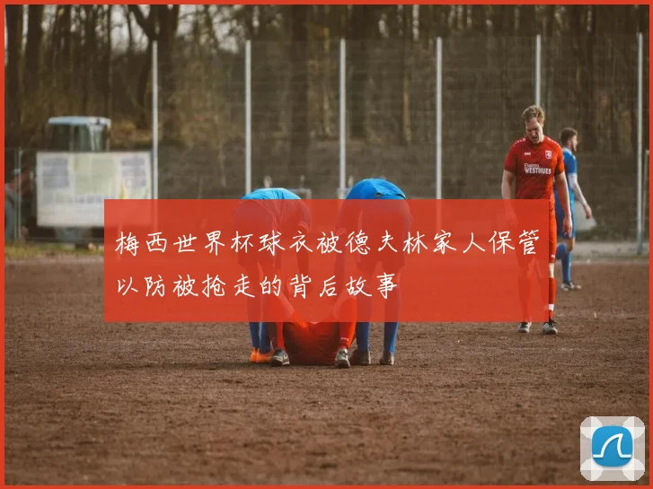 梅西世界杯球衣被德夫林家人保管以防被抢走的背后故事