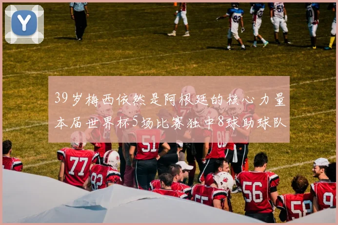 39岁梅西依然是阿根廷的核心力量本届世界杯5场比赛独中8球助球队狂轰14球