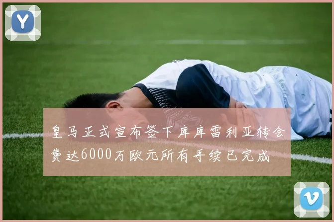 皇马正式宣布签下库库雷利亚转会费达6000万欧元所有手续已完成