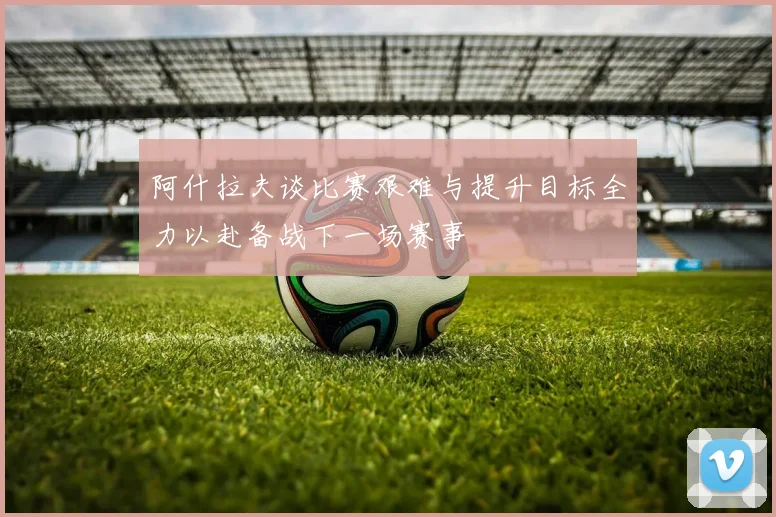 阿什拉夫谈比赛艰难与提升目标全力以赴备战下一场赛事