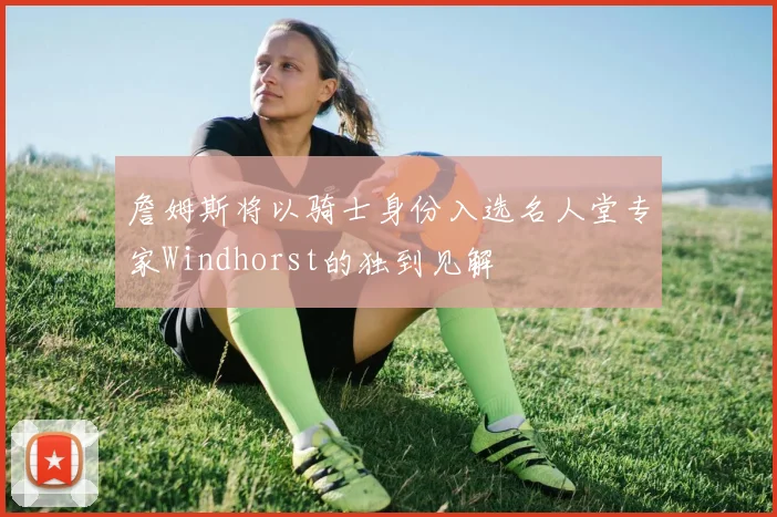 詹姆斯将以骑士身份入选名人堂专家Windhorst的独到见解