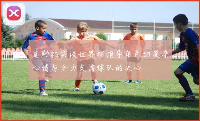 南野拓实谈世界杯指导角色的复杂心情与全力支持球队的决心