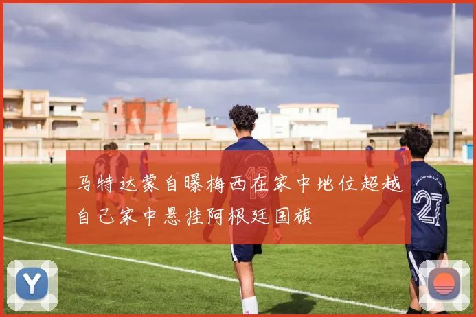 马特达蒙自曝梅西在家中地位超越自己家中悬挂阿根廷国旗