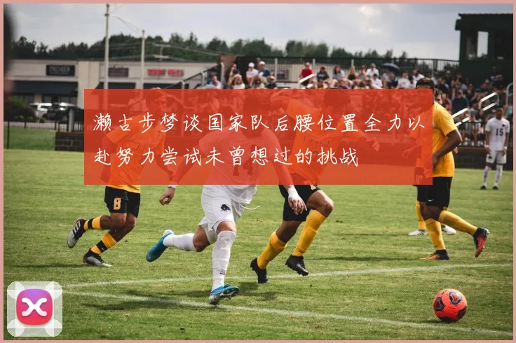 濑古步梦谈国家队后腰位置全力以赴努力尝试未曾想过的挑战
