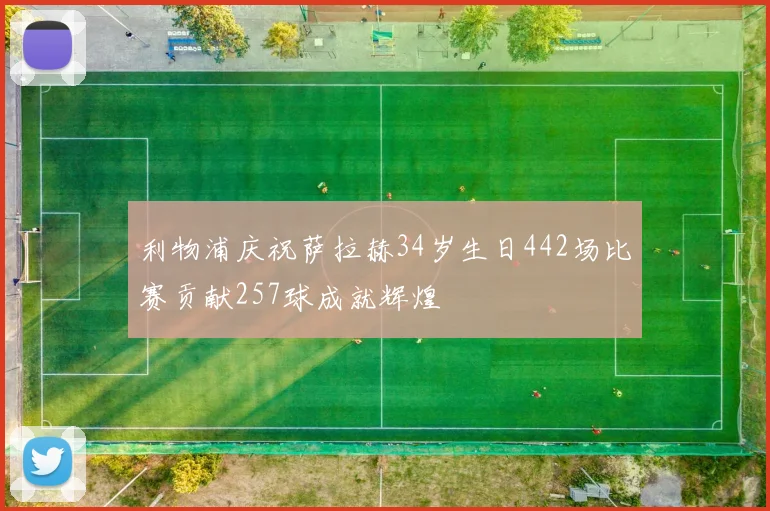利物浦庆祝萨拉赫34岁生日442场比赛贡献257球成就辉煌