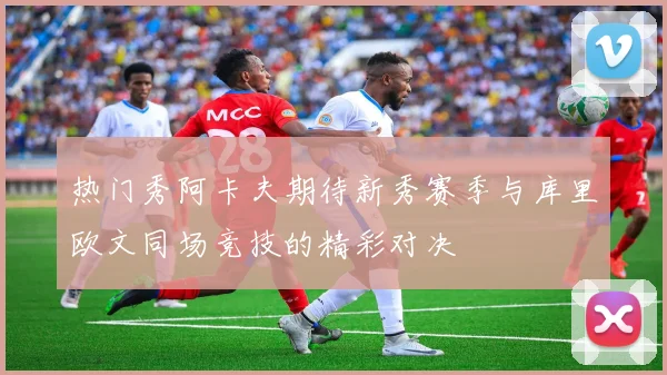 热门秀阿卡夫期待新秀赛季与库里欧文同场竞技的精彩对决