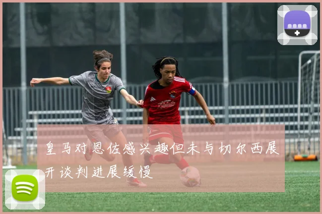 皇马对恩佐感兴趣但未与切尔西展开谈判进展缓慢