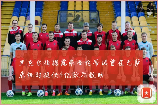 里克尔梅揭露弗洛伦蒂诺曾在巴萨危机时提供4亿欧元救助