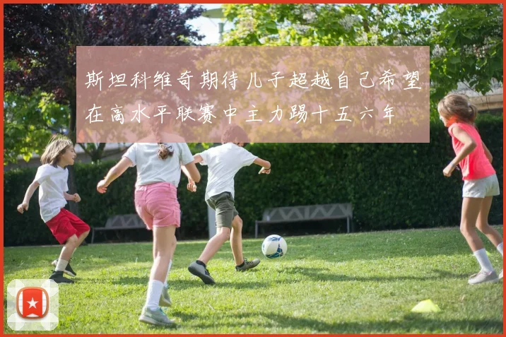 斯坦科维奇期待儿子超越自己希望在高水平联赛中主力踢十五六年