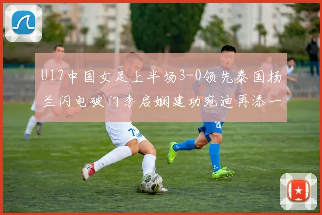 U17中国女足上半场3-0领先泰国杨兰闪电破门李启娴建功宛迪再添一分