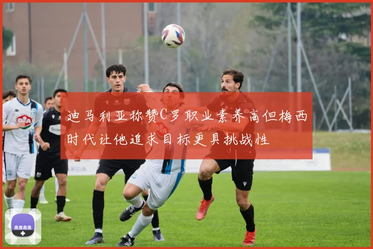 迪马利亚称赞C罗职业素养高但梅西时代让他追求目标更具挑战性